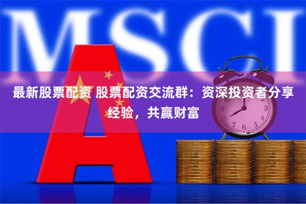 最新股票配资 股票配资交流群：资深投资者分享经验，共赢财富