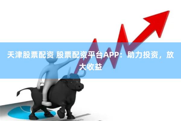 天津股票配资 股票配资平台APP：助力投资，放大收益